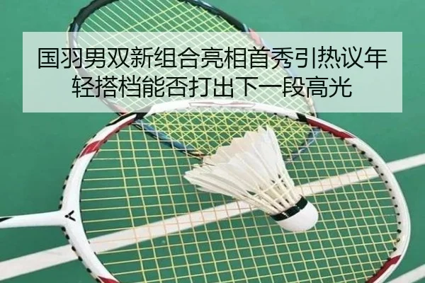 国羽男双新组合亮相首秀引热议年轻搭档能否打出下一段高光
